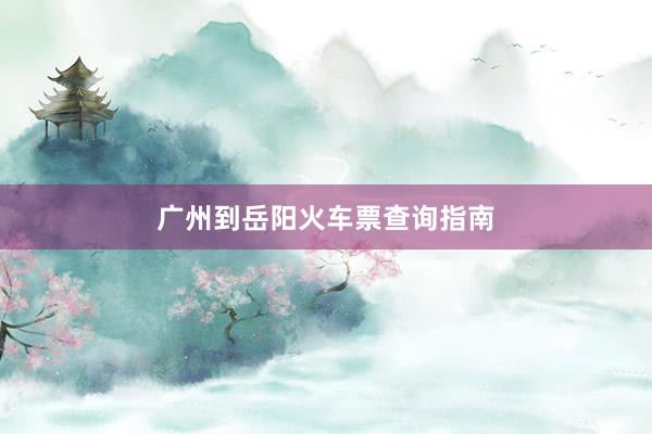 广州到岳阳火车票查询指南
