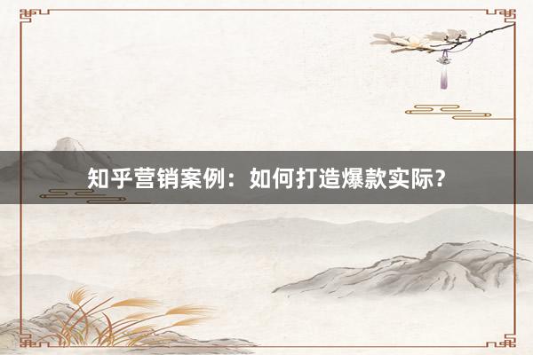 知乎营销案例：如何打造爆款实际？